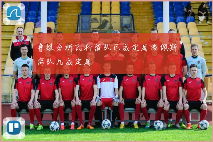 鲁媒分析瓦科留队已成定局洛佩斯离队几成定局