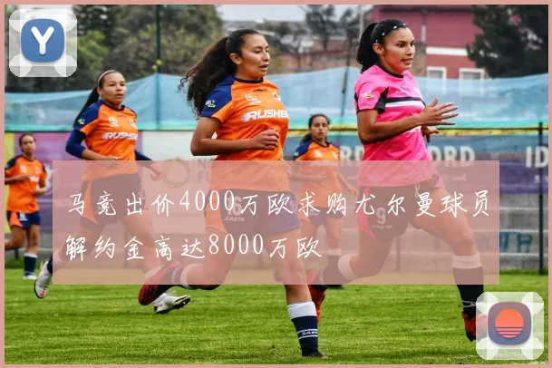 马竞出价4000万欧求购尤尔曼球员解约金高达8000万欧
