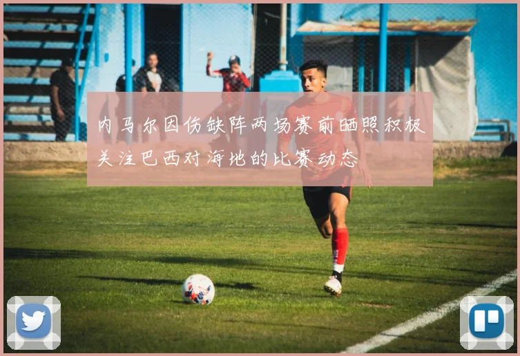 内马尔因伤缺阵两场赛前晒照积极关注巴西对海地的比赛动态
