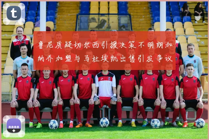 鲁尼质疑切尔西引援决策不明朗加纳乔加盟与马杜埃凯出售引发争议