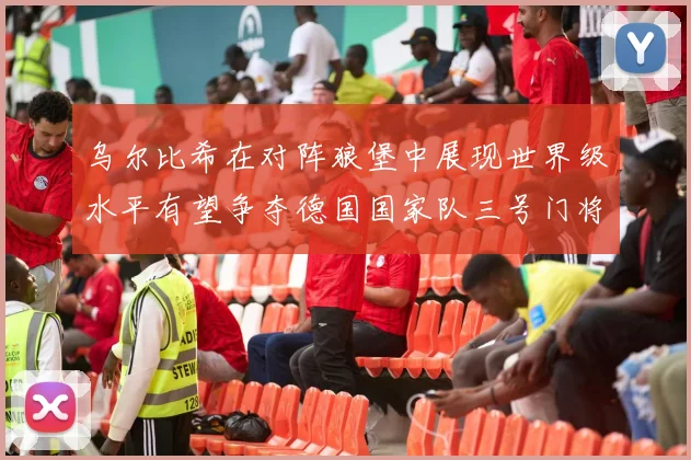 乌尔比希在对阵狼堡中展现世界级水平有望争夺德国国家队三号门将位置