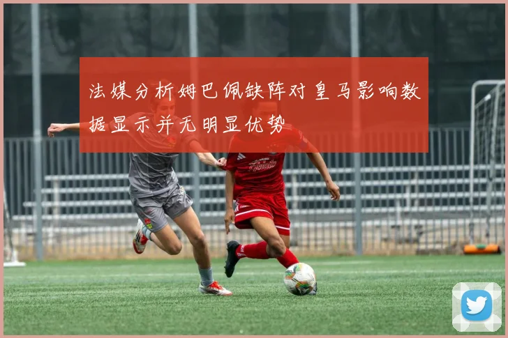 法媒分析姆巴佩缺阵对皇马影响数据显示并无明显优势