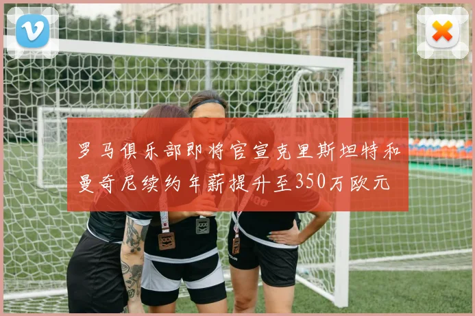 罗马俱乐部即将官宣克里斯坦特和曼奇尼续约年薪提升至350万欧元