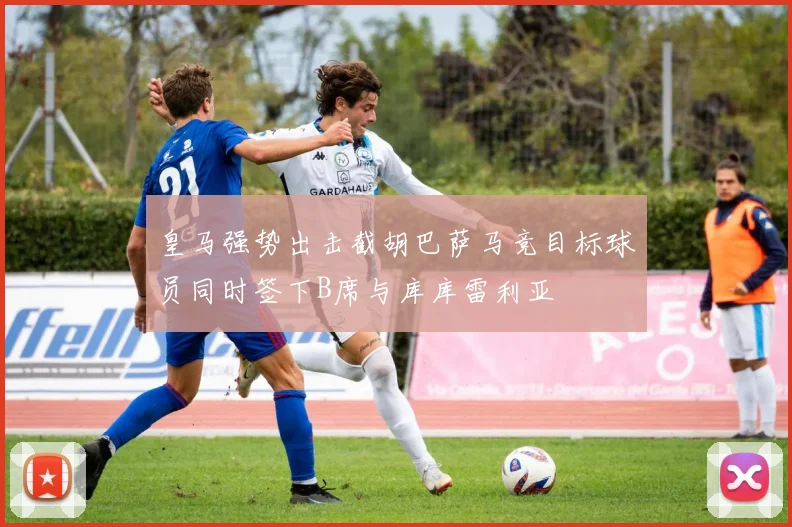 皇马强势出击截胡巴萨马竞目标球员同时签下B席与库库雷利亚