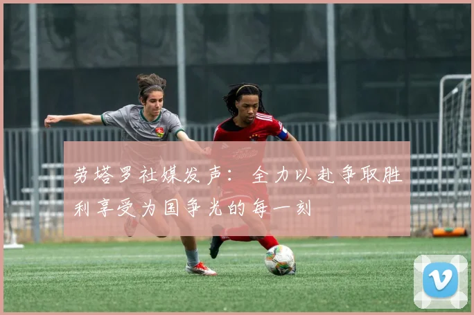 劳塔罗社媒发声：全力以赴争取胜利享受为国争光的每一刻