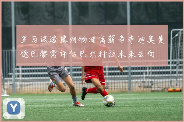 罗马诺透露利物浦高薪争夺迪奥曼德巴黎需评估巴尔科拉未来去向