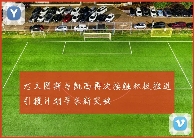 尤文图斯与凯西再次接触积极推进引援计划寻求新突破