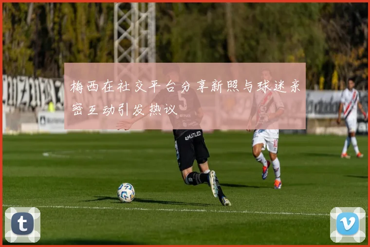 梅西在社交平台分享新照与球迷亲密互动引发热议
