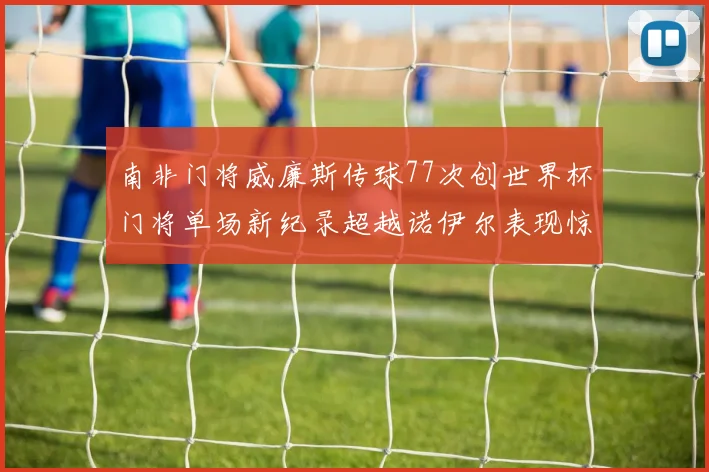 南非门将威廉斯传球77次创世界杯门将单场新纪录超越诺伊尔表现惊艳