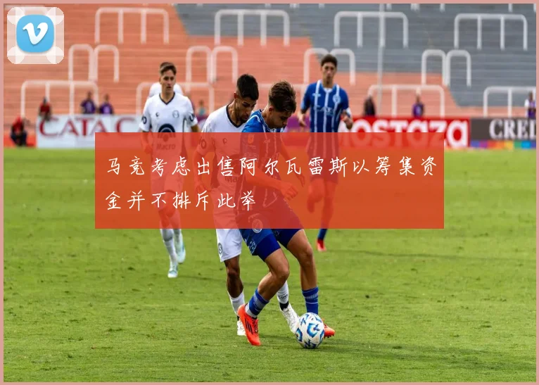 马竞考虑出售阿尔瓦雷斯以筹集资金并不排斥此举