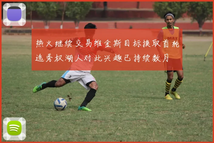 热火继续交易维金斯目标换取首轮选秀权湖人对此兴趣已持续数月