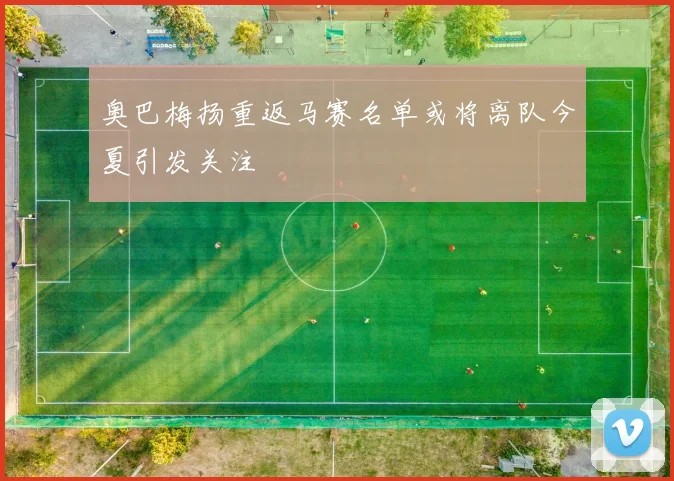 奥巴梅扬重返马赛名单或将离队今夏引发关注