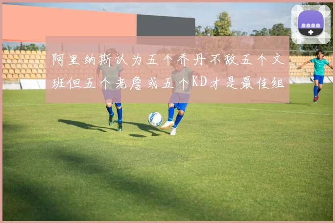 阿里纳斯认为五个乔丹不敌五个文班但五个老詹或五个KD才是最佳组合