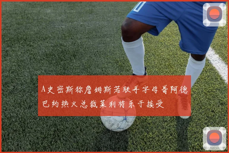 A史密斯称詹姆斯若联手字母哥阿德巴约热火总裁莱利将乐于接受