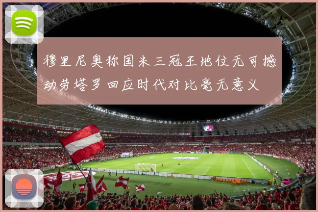 穆里尼奥称国米三冠王地位无可撼动劳塔罗回应时代对比毫无意义